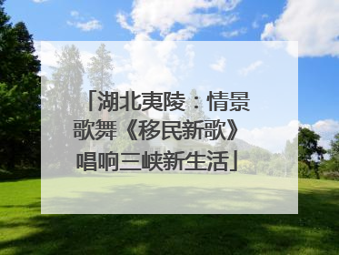 湖北夷陵：情景歌舞《移民新歌》唱响三峡新生活